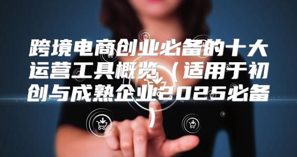 跨境电商创业必备的十大运营工具概览适用于初创与成熟企业2025必备