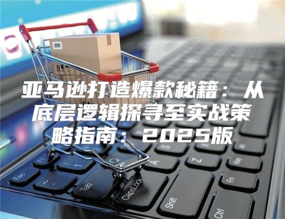 亚马逊打造爆款秘籍：从底层逻辑探寻至实战策略指南：2025版
