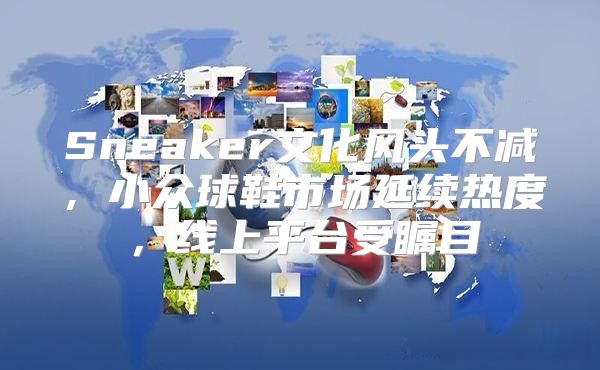 Sneaker文化风头不减，小众球鞋市场延续热度，线上平台受瞩目