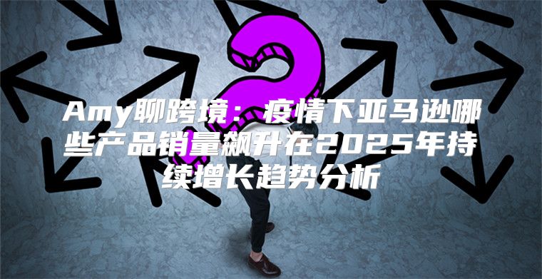 Amy聊跨境：疫情下亚马逊哪些产品销量飙升在2025年持续增长趋势分析