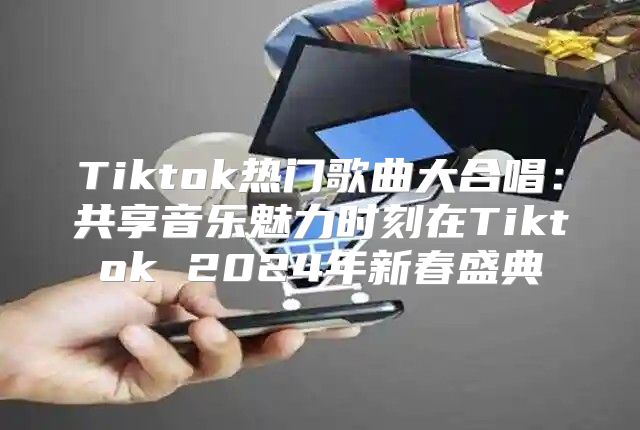 Tiktok热门歌曲大合唱：共享音乐魅力时刻在Tiktok 2025年新春盛典