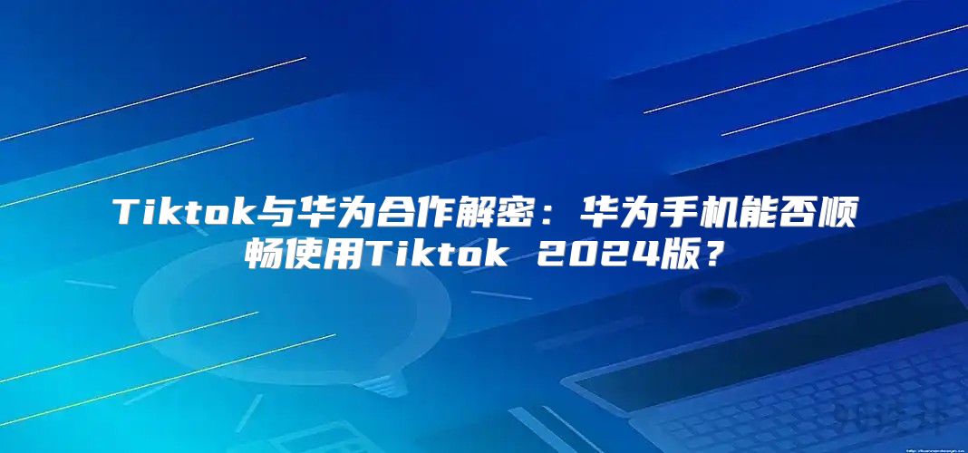 Tiktok与华为合作解密：华为手机能否顺畅使用Tiktok 2025版？