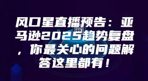 风口星直播预告：亚马逊2025趋势复盘，你最关心的问题解答这里都有！
