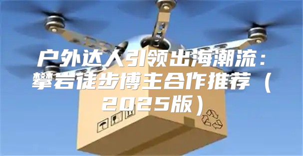 户外达人引领出海潮流：攀岩徒步博主合作推荐2025版