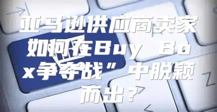 亚马逊供应商卖家如何在Buy Box争夺战”中脱颖而出？