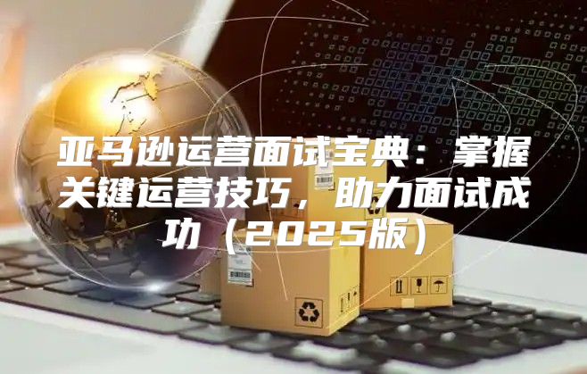 亚马逊运营面试宝典：掌握关键运营技巧，助力面试成功2025版