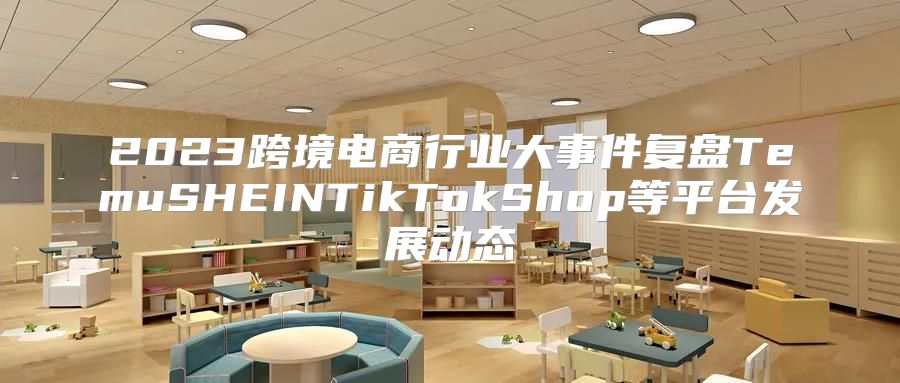 2023跨境电商行业大事件复盘TemuSHEINTikTokShop等平台发展动态