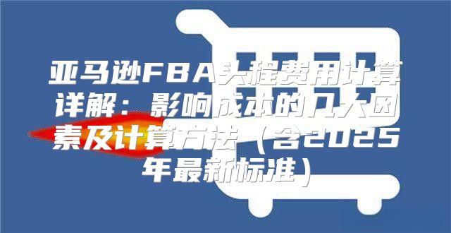 亚马逊FBA头程费用计算详解：影响成本的几大因素及计算方法含2025年最新标准