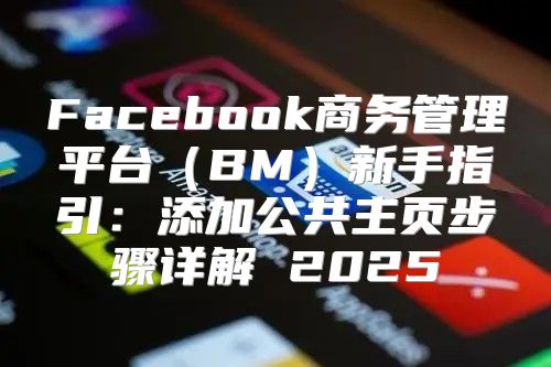 Facebook商务管理平台BM新手指引：添加公共主页步骤详解 2025