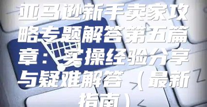 亚马逊新手卖家攻略专题解答第五篇章：实操经验分享与疑难解答最新指南