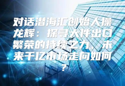 对话潜海汇创始人操龙辉：探寻大件出口繁荣的持续之力，未来千亿市场走向如何？