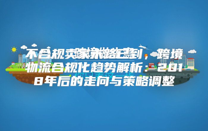 不合规卖家末路已到，跨境物流合规化趋势解析：2018年后的走向与策略调整