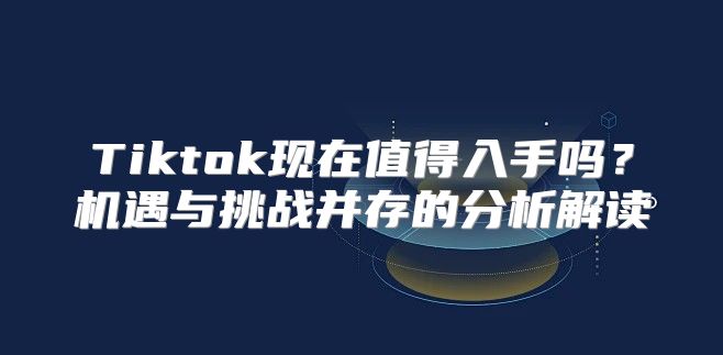 Tiktok现在值得入手吗？机遇与挑战并存的分析解读