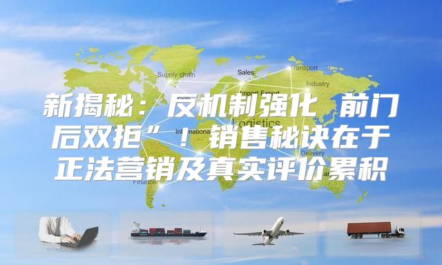 新揭秘：反机制强化 前门后双拒”！销售秘诀在于正法营销及真实评价累积