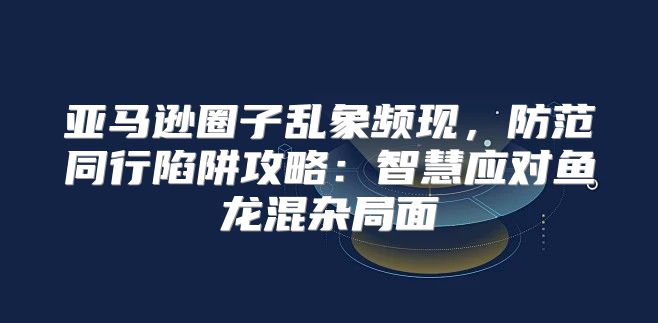 亚马逊圈子乱象频现，防范同行陷阱攻略：智慧应对鱼龙混杂局面