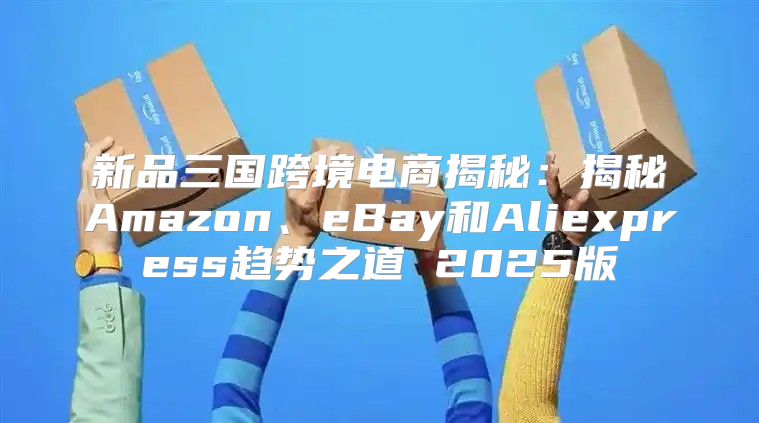 新品三国跨境电商揭秘：揭秘Amazon、eBay和Aliexpress趋势之道 2025版