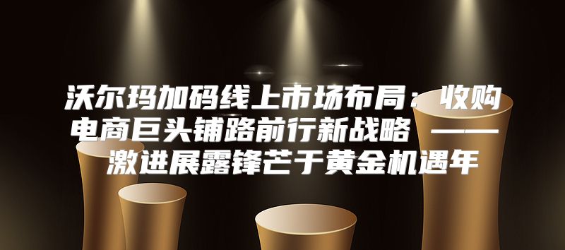 沃尔玛加码线上市场布局：收购电商巨头铺路前行新战略 —— 激进展露锋芒于黄金机遇年