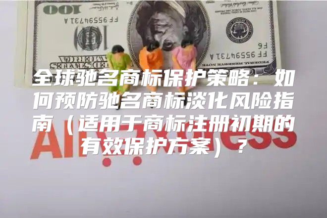 全球驰名商标保护策略：如何预防驰名商标淡化风险指南适用于商标注册初期的有效保护方案？