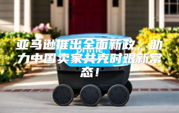 亚马逊推出全面新政，助力中国卖家共克时艰新常态！