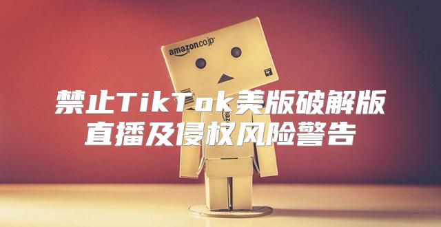 禁止TikTok美版破解版直播及侵权风险警告