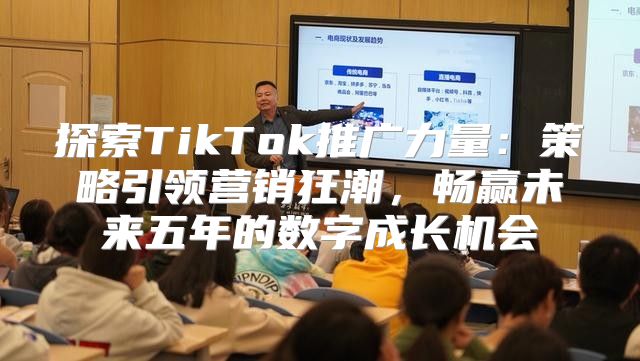 探索TikTok推广力量：策略引领营销狂潮，畅赢未来五年的数字成长机会