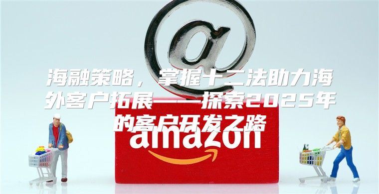 海融策略，掌握十二法助力海外客户拓展——探索2025年的客户开发之路