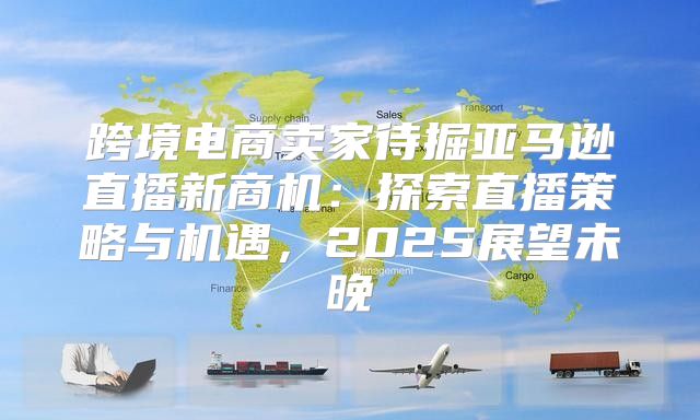 跨境电商卖家待掘亚马逊直播新商机：探索直播策略与机遇，2025展望未晚