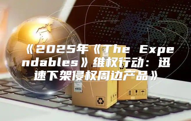 2025年TheExpendables维权行动：迅速下架侵权周边产品