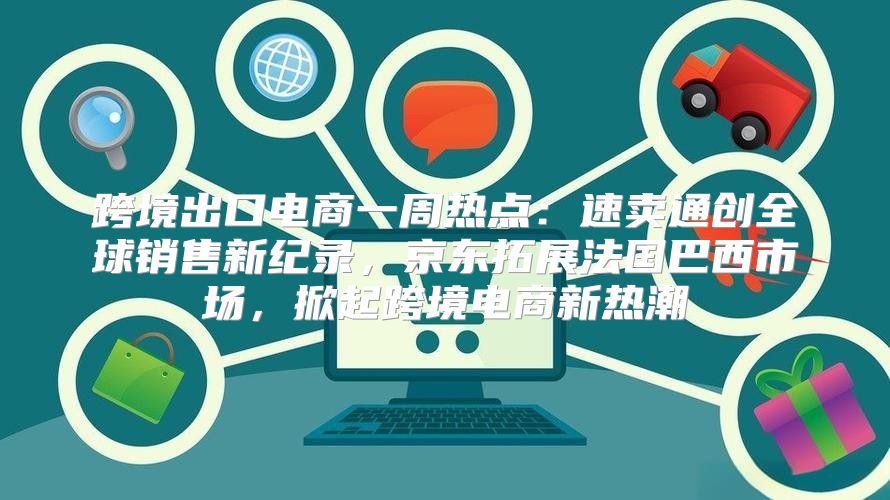 跨境出口电商一周热点：速卖通创全球销售新纪录，京东拓展法国巴西市场，掀起跨境电商新热潮