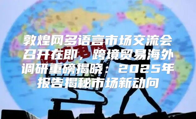 敦煌网多语言市场交流会召开在即，跨境贸易海外调研重磅揭晓：2025年报告揭秘市场新动向
