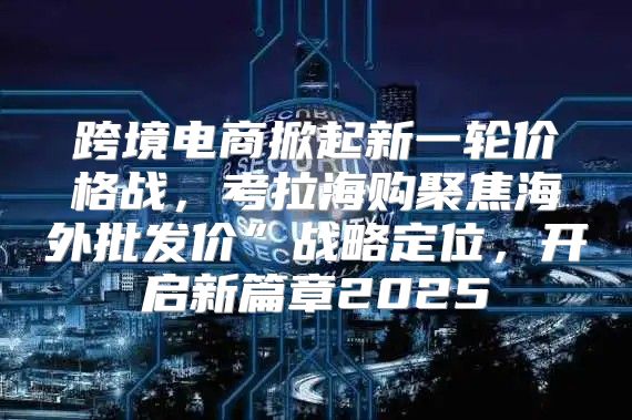 跨境电商掀起新一轮价格战，考拉海购聚焦海外批发价”战略定位，开启新篇章2025