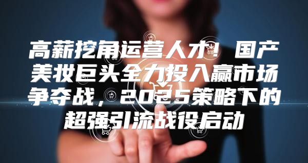 高薪挖角运营人才！国产美妆巨头全力投入赢市场争夺战，2025策略下的超强引流战役启动