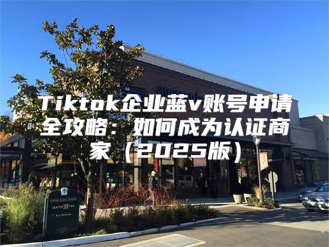Tiktok企业蓝v账号申请全攻略：如何成为认证商家2025版