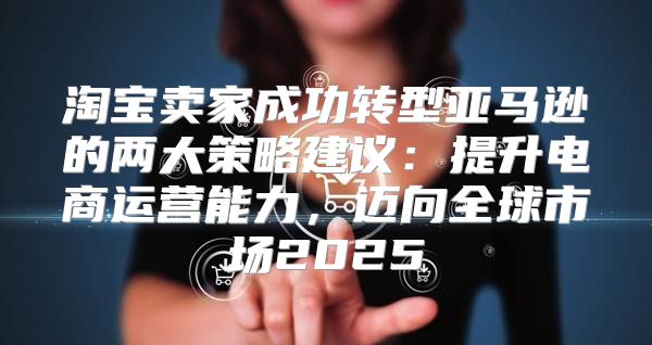 淘宝卖家成功转型亚马逊的两大策略建议：提升电商运营能力，迈向全球市场2025