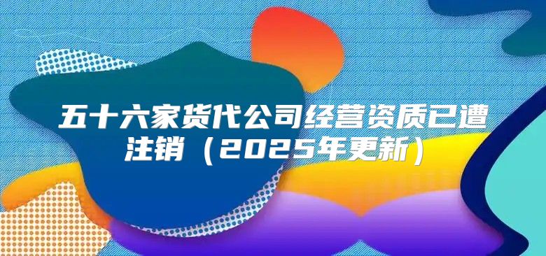 五十六家货代公司经营资质已遭注销2025年更新