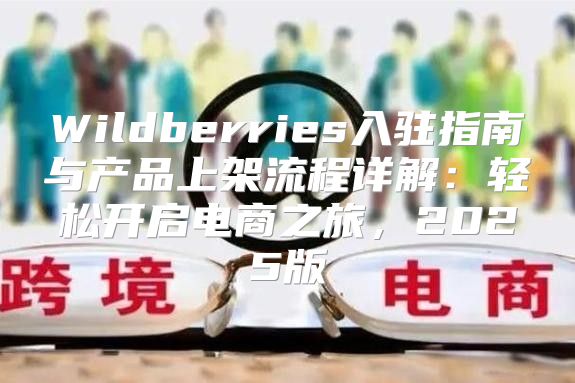 Wildberries入驻指南与产品上架流程详解：轻松开启电商之旅，2025版