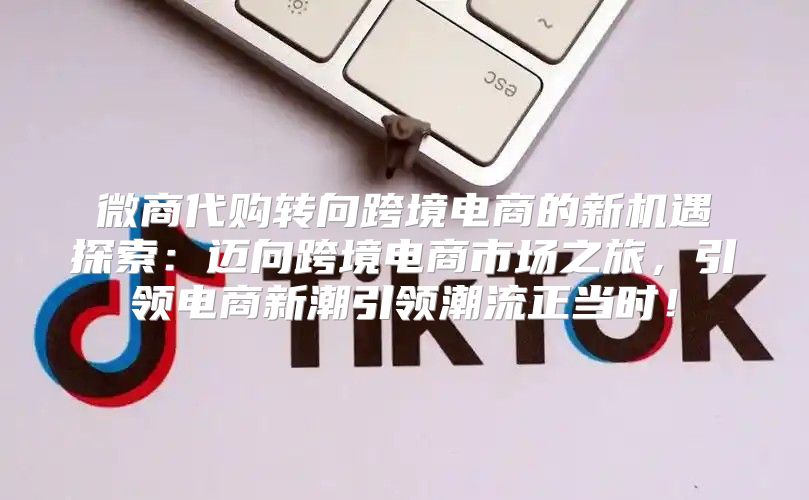 微商代购转向跨境电商的新机遇探索：迈向跨境电商市场之旅，引领电商新潮引领潮流正当时！