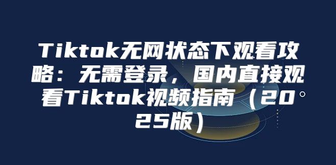 Tiktok无网状态下观看攻略：无需登录，国内直接观看Tiktok视频指南2025版