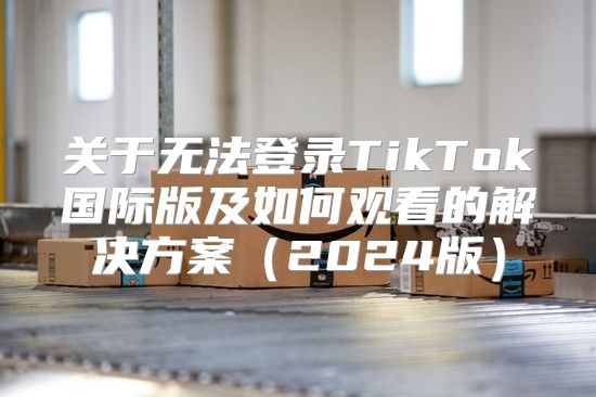 关于无法登录TikTok国际版及如何观看的解决方案2025版