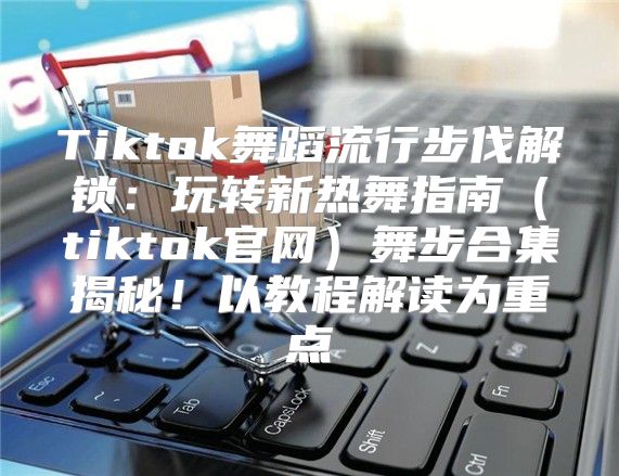 Tiktok舞蹈流行步伐解锁：玩转新热舞指南tiktok官网舞步合集揭秘！以教程解读为重点