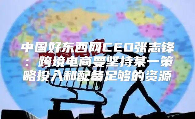中国好东西网CEO张志锋：跨境电商要坚持某一策略投入和配备足够的资源