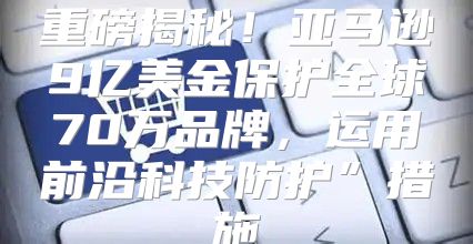 重磅揭秘！亚马逊9亿美金保护全球70万品牌，运用前沿科技防护”措施