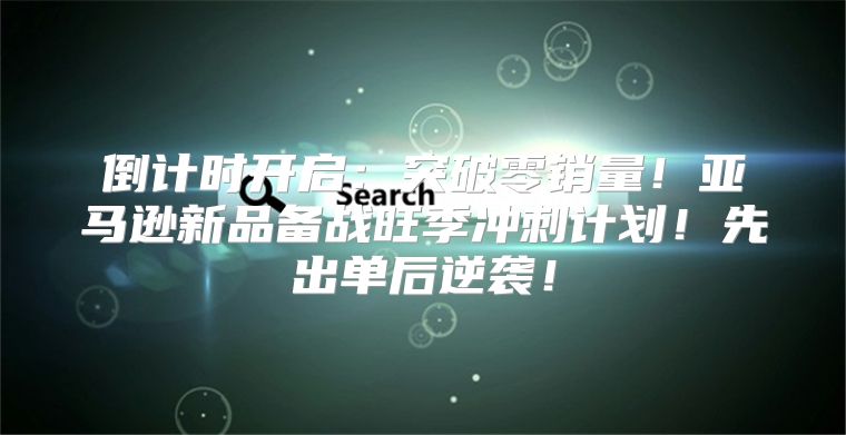倒计时开启：突破零销量！亚马逊新品备战旺季冲刺计划！先出单后逆袭！