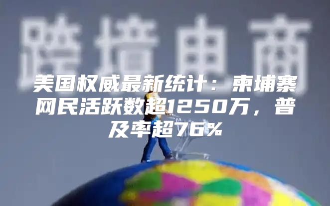 美国权威最新统计：柬埔寨网民活跃数超1250万，普及率超76%