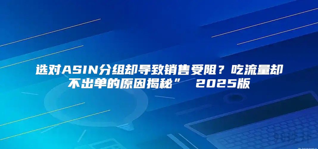选对ASIN分组却导致销售受阻？吃流量却不出单的原因揭秘” 2025版