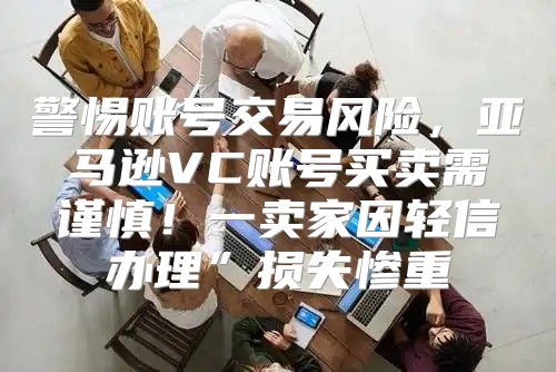 警惕账号交易风险，亚马逊VC账号买卖需谨慎！一卖家因轻信办理”损失惨重