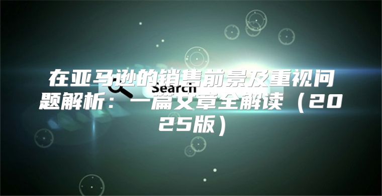 在亚马逊的销售前景及重视问题解析：一篇文章全解读2025版