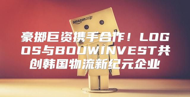 豪掷巨资携手合作！LOGOS与BOUWINVEST共创韩国物流新纪元企业
