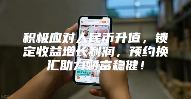 积极应对人民币升值，锁定收益增长利润，预约换汇助力财富稳健！