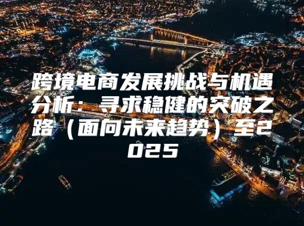 跨境电商发展挑战与机遇分析：寻求稳健的突破之路面向未来趋势至2025